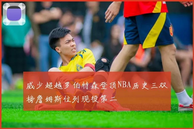 威少超越罗伯特森登顶NBA历史三双榜詹姆斯位列现役第二
