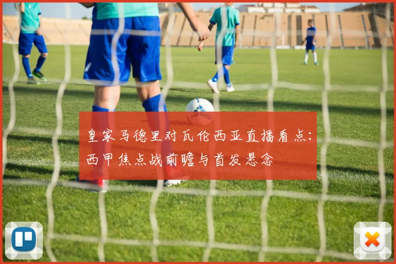 皇家马德里对瓦伦西亚直播看点：西甲焦点战前瞻与首发悬念