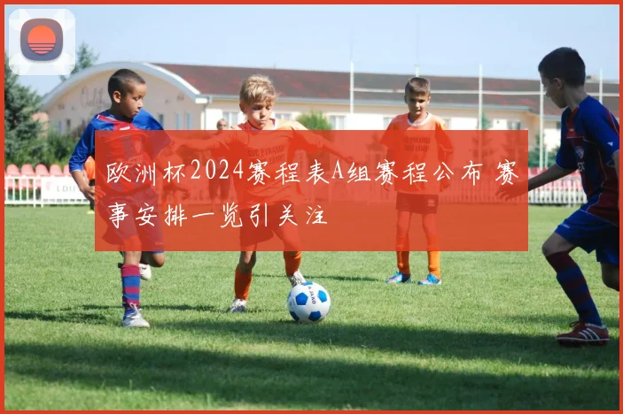 欧洲杯2024赛程表A组赛程公布 赛事安排一览引关注