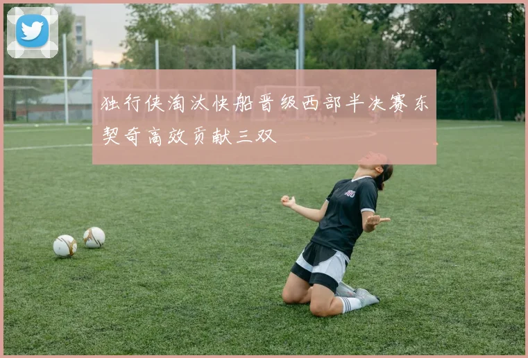 独行侠淘汰快船晋级西部半决赛东契奇高效贡献三双