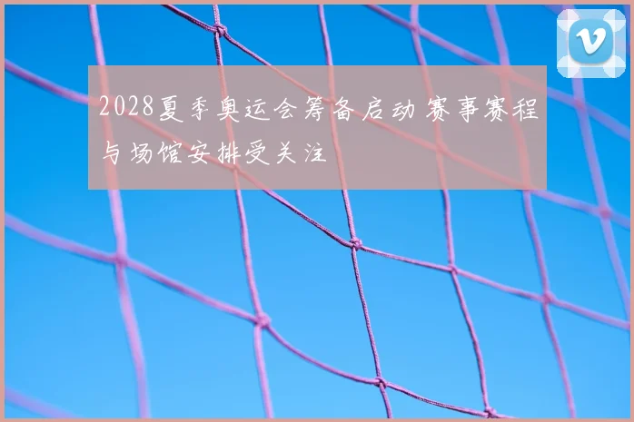 2028夏季奥运会筹备启动 赛事赛程与场馆安排受关注