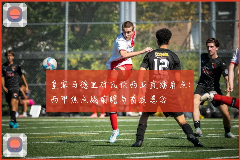 皇家马德里对瓦伦西亚直播看点:西甲焦点战前瞻与首发悬念