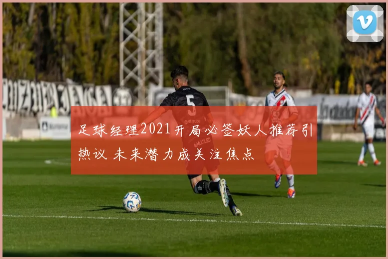 足球经理2021开局必签妖人推荐引热议 未来潜力成关注焦点