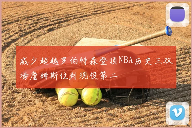 威少超越罗伯特森登顶NBA历史三双榜詹姆斯位列现役第二