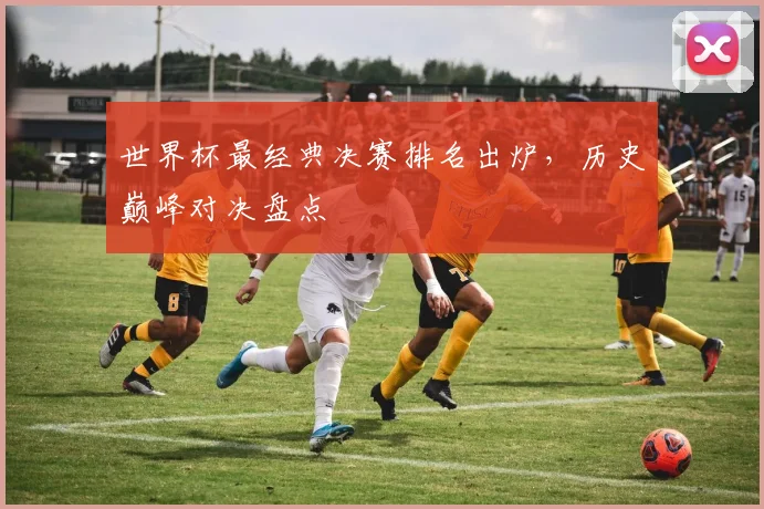 世界杯最经典决赛排名出炉，历史巅峰对决盘点