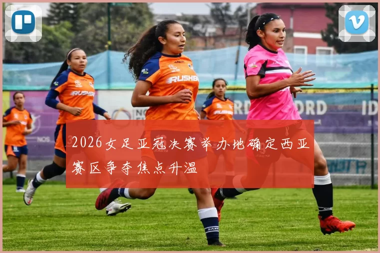 2026女足亚冠决赛举办地确定西亚赛区争夺焦点升温