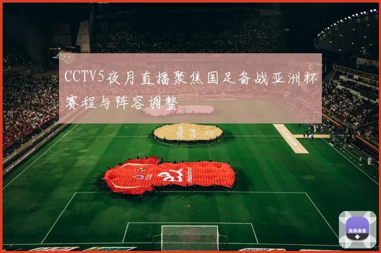 CCTV5夜月直播聚焦国足备战亚洲杯赛程与阵容调整
