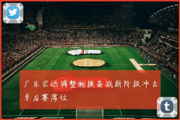 广东宏远调整轮换备战新阶段冲击季后赛席位