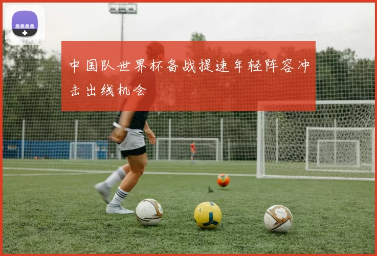 中国队世界杯备战提速年轻阵容冲击出线机会