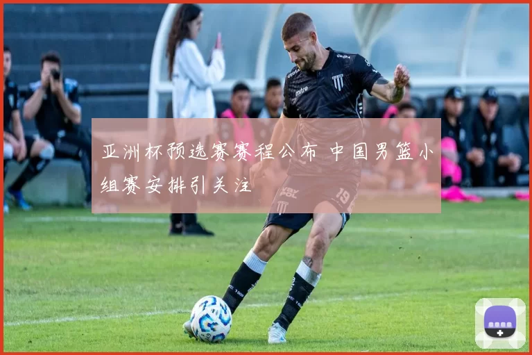 亚洲杯预选赛赛程公布 中国男篮小组赛安排引关注