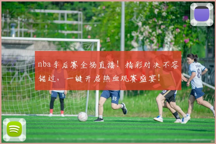 nba季后赛全场直播！精彩对决不容错过，一键开启热血观赛盛宴！