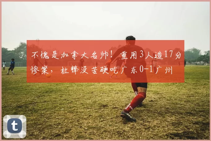 不愧是加拿大名帅！重用3人造17分惨案，杜锋没苦硬吃广东0-1广州