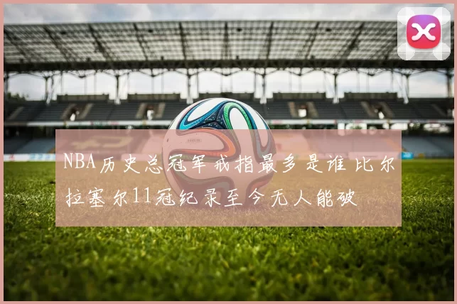 NBA历史总冠军戒指最多是谁 比尔拉塞尔11冠纪录至今无人能破