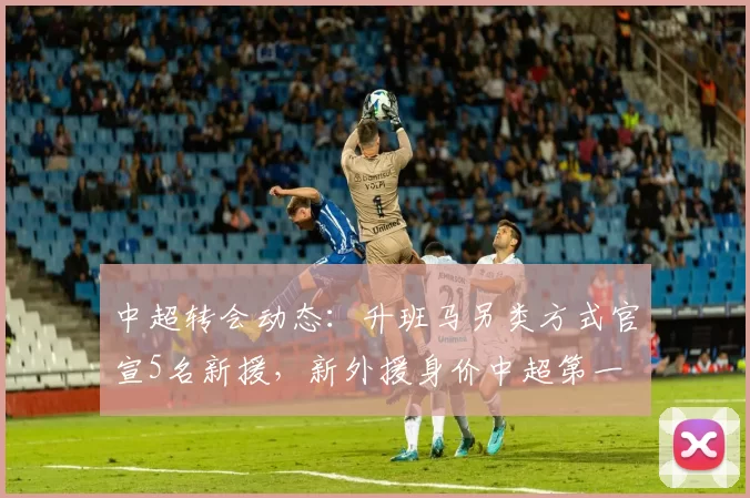 中超转会动态：升班马另类方式官宣5名新援，新外援身价中超第一