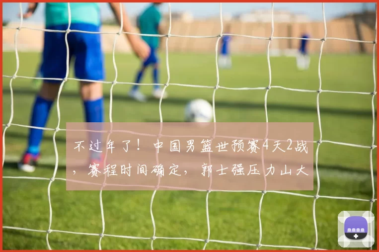 不过年了!中国男篮世预赛4天2战,赛程时间确定,郭士强压力山大