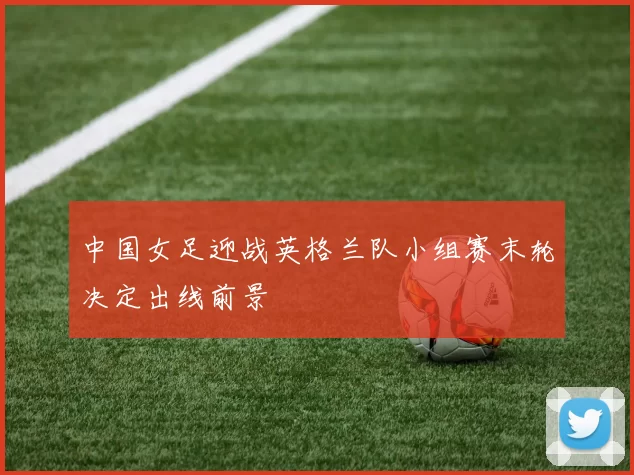 中国女足迎战英格兰队小组赛末轮决定出线前景