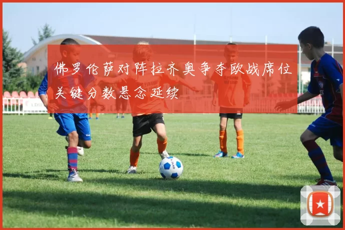 佛罗伦萨对阵拉齐奥争夺欧战席位关键分数悬念延续