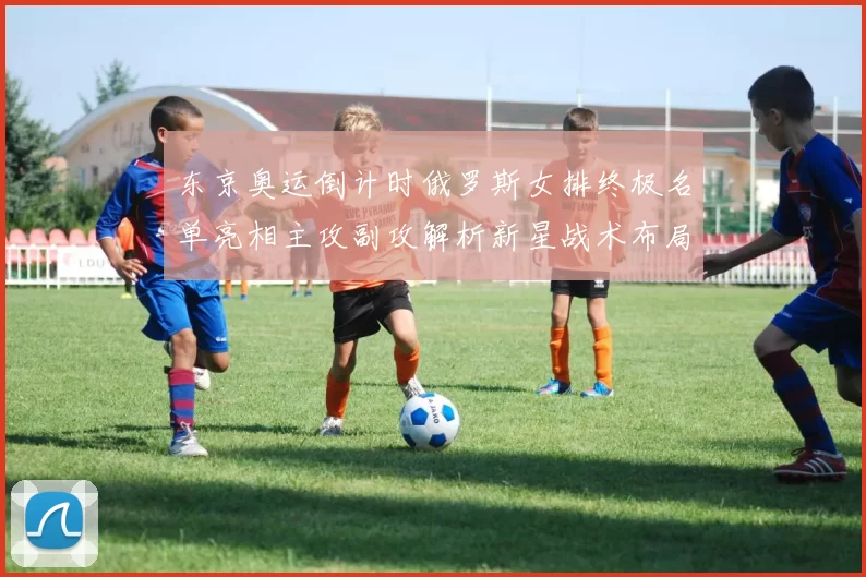 东京奥运倒计时俄罗斯女排终极名单亮相主攻副攻解析新星战术布局