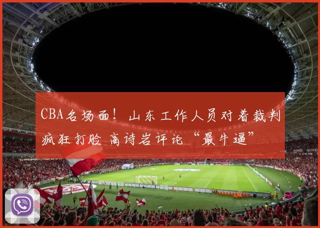 CBA名场面！山东工作人员对着裁判疯狂打脸 高诗岩评论“最牛逼”