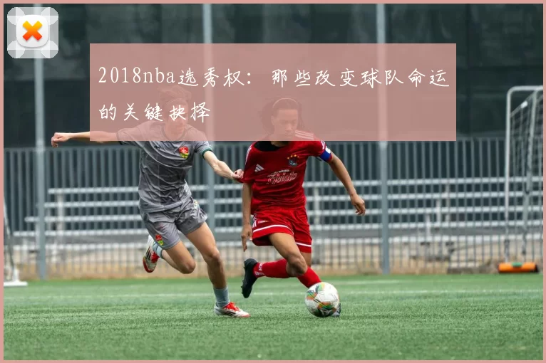 2018nba选秀权：那些改变球队命运的关键抉择