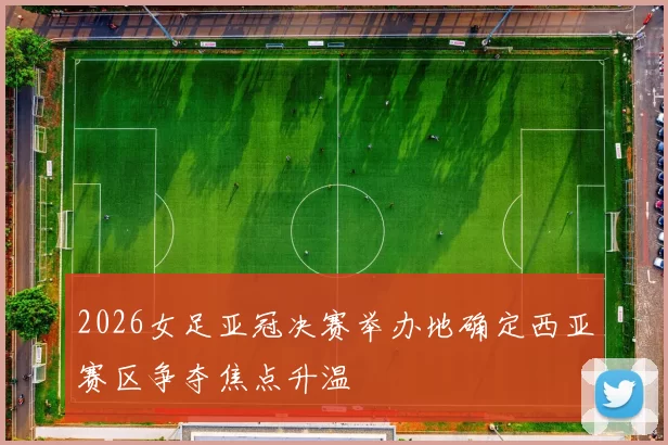 2026女足亚冠决赛举办地确定西亚赛区争夺焦点升温