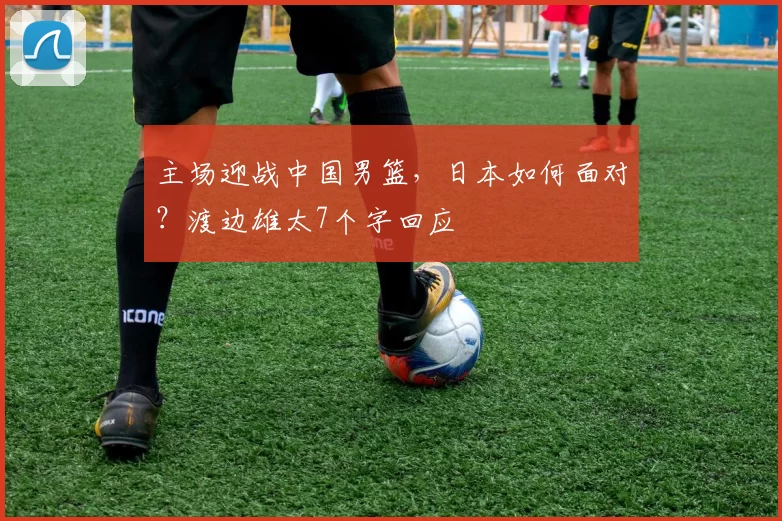 主场迎战中国男篮，日本如何面对？渡边雄太7个字回应