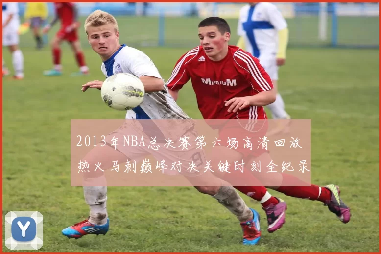 2013年NBA总决赛第六场高清回放 热火马刺巅峰对决关键时刻全纪录
