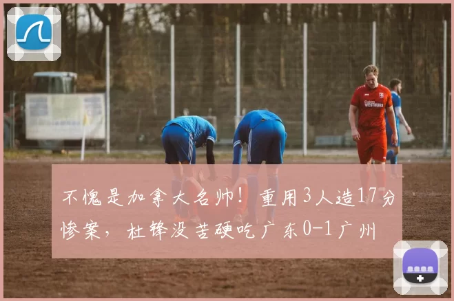 不愧是加拿大名帅！重用3人造17分惨案，杜锋没苦硬吃广东0-1广州