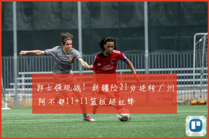 郭士强观战！新疆险21分逆转广州 阿不都11+11篮板超杜锋