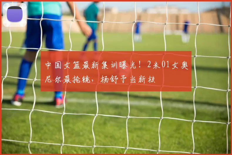 中国女篮最新集训曝光!2米01女奥尼尔最抢镜,杨舒予当新核
