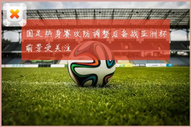 国足热身赛攻防调整后备战亚洲杯前景受关注