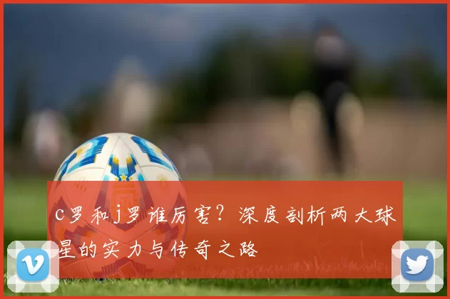 c罗和j罗谁厉害？深度剖析两大球星的实力与传奇之路