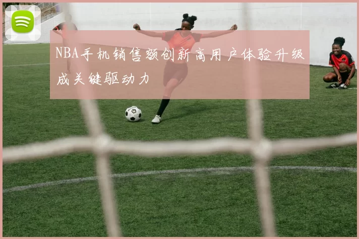 NBA手机销售额创新高用户体验升级成关键驱动力