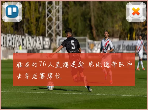 猛龙对76人直播更新 恩比德带队冲击季后赛席位