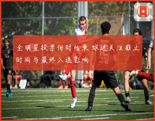 全明星投票何时结束 球迷关注截止时间与最终入选影响