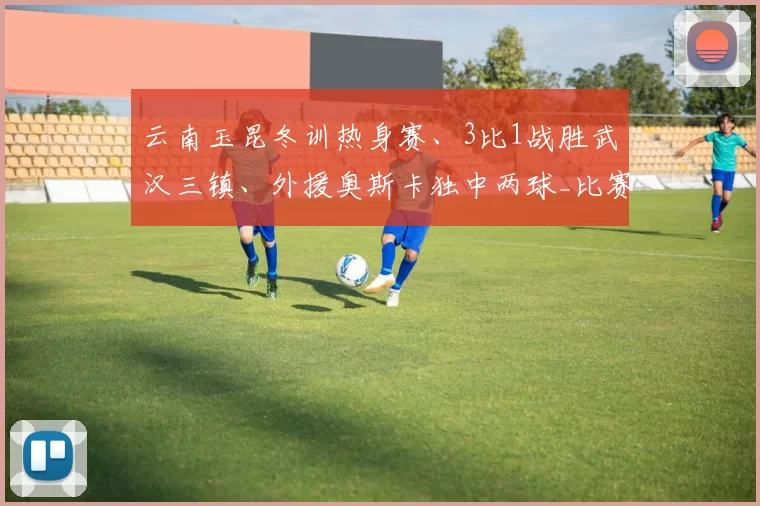 云南玉昆冬训热身赛、3比1战胜武汉三镇、外援奥斯卡独中两球_比赛_进行_球员