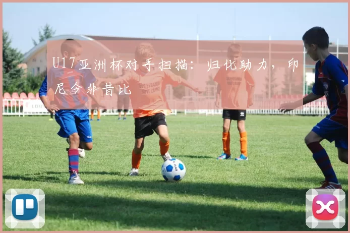 U17亚洲杯对手扫描：归化助力，印尼今非昔比