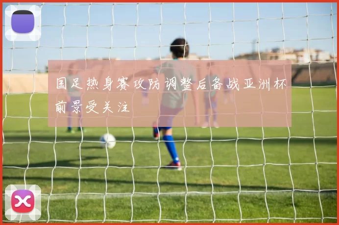 国足热身赛攻防调整后备战亚洲杯前景受关注