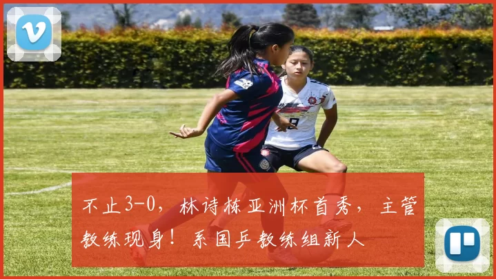 不止3-0,林诗栋亚洲杯首秀,主管教练现身!系国乒教练组新人