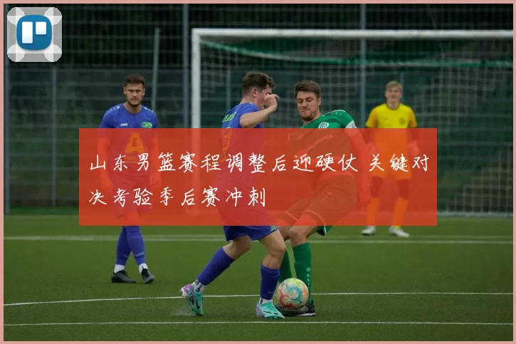 山东男篮赛程调整后迎硬仗 关键对决考验季后赛冲刺