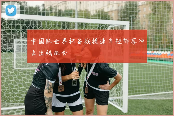 中国队世界杯备战提速年轻阵容冲击出线机会